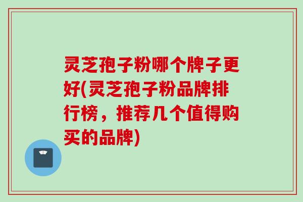 灵芝孢子粉哪个牌子更好(灵芝孢子粉品牌排行榜，推荐几个值得购买的品牌)