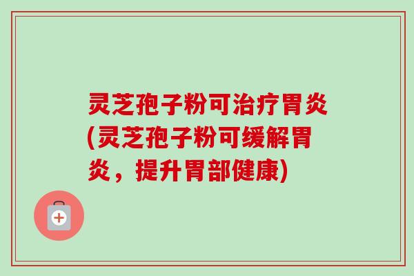 灵芝孢子粉可(灵芝孢子粉可缓解,提升胃部健康) 灵芝孢子粉可(灵芝孢子粉可缓解,提升胃部健康)