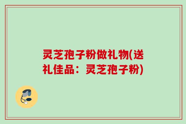 灵芝孢子粉做礼物(送礼佳品：灵芝孢子粉)