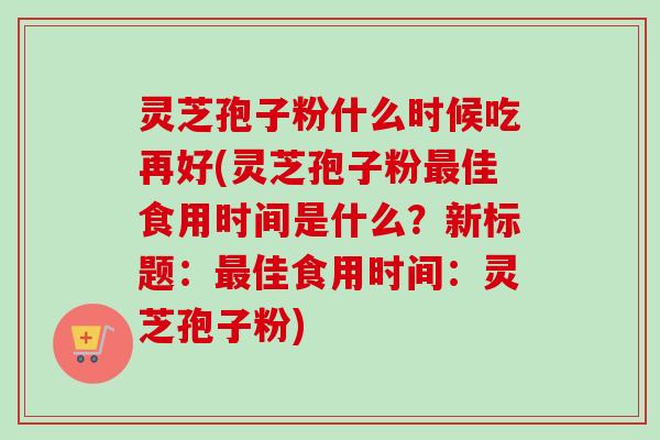 灵芝孢子粉什么时候吃再好(灵芝孢子粉最佳食用时间是什么？新标题：最佳食用时间：灵芝孢子粉)