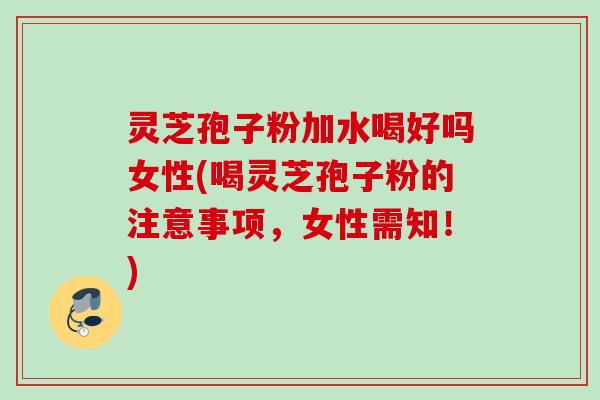灵芝孢子粉加水喝好吗女性(喝灵芝孢子粉的注意事项，女性需知！)