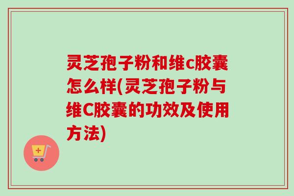 灵芝孢子粉和维c胶囊怎么样(灵芝孢子粉与维C胶囊的功效及使用方法)