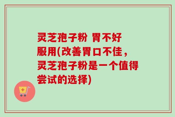 灵芝孢子粉 胃不好 服用(改善胃口不佳，灵芝孢子粉是一个值得尝试的选择)