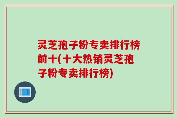 灵芝孢子粉专卖排行榜前十(十大热销灵芝孢子粉专卖排行榜)