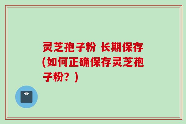 灵芝孢子粉 长期保存(如何正确保存灵芝孢子粉？)