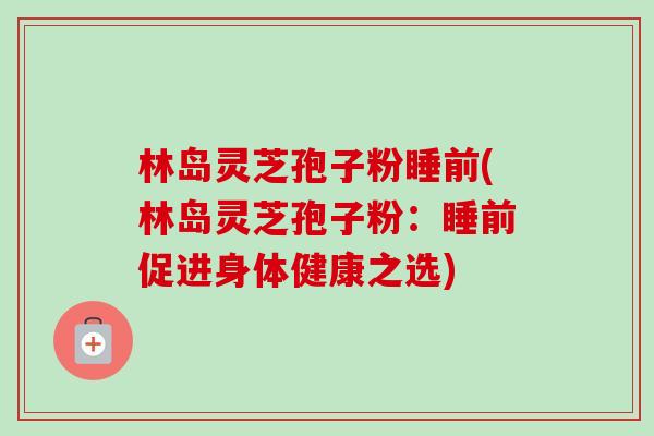 林岛灵芝孢子粉睡前(林岛灵芝孢子粉：睡前促进身体健康之选)
