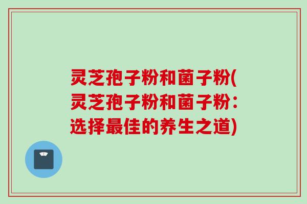 灵芝孢子粉和菌子粉(灵芝孢子粉和菌子粉:选择佳的养生之道) 灵芝孢子粉和菌子粉(灵芝孢子粉和菌子粉:选择佳的养生之道)