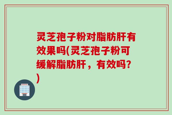 灵芝孢子粉对脂肪肝有效果吗(灵芝孢子粉可缓解脂肪肝，有效吗？)