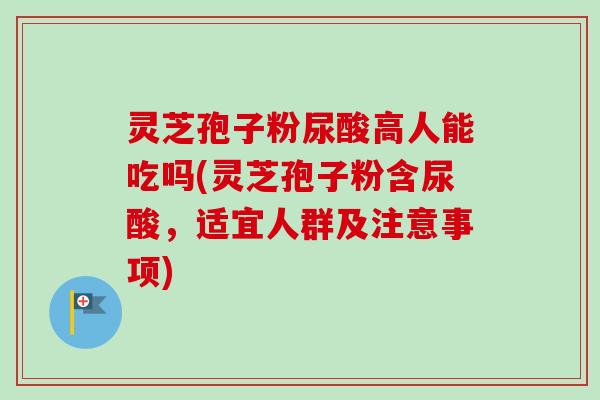 灵芝孢子粉尿酸高人能吃吗(灵芝孢子粉含尿酸，适宜人群及注意事项)