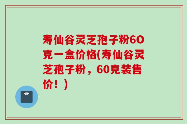 寿仙谷灵芝孢子粉6O克一盒价格(寿仙谷灵芝孢子粉，60克装售价！)