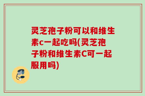 灵芝孢子粉可以和维生素c一起吃吗(灵芝孢子粉和维生素C可一起服用吗)