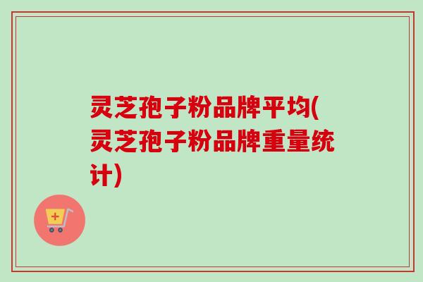 灵芝孢子粉品牌平均(灵芝孢子粉品牌重量统计)