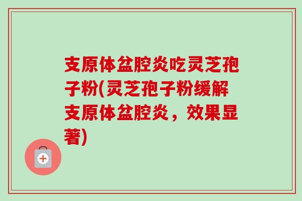 支原体盆腔炎吃灵芝孢子粉(灵芝孢子粉缓解支原体盆腔炎，效果显著)