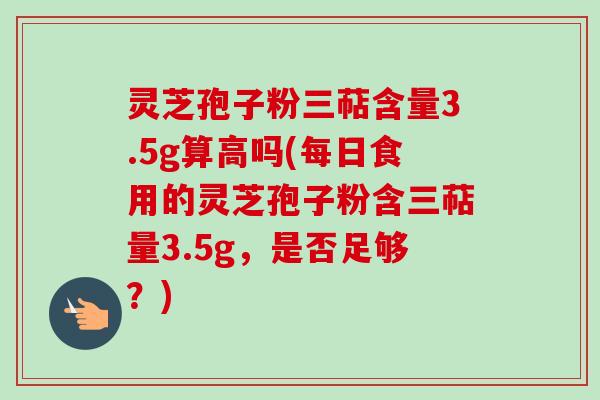 灵芝孢子粉三萜含量3.5g算高吗(每日食用的灵芝孢子粉含三萜量3.5g,是否足够?) 灵芝孢子粉三萜含量3.5g算高吗(每日食用的灵芝孢子粉含三萜量3.5g,是否足够?)