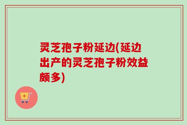 灵芝孢子粉延边(延边出产的灵芝孢子粉效益颇多)