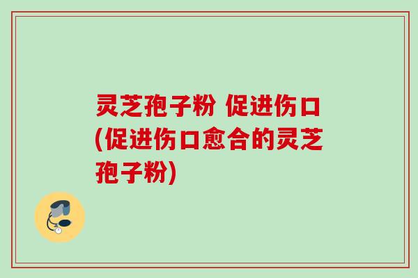 灵芝孢子粉 促进伤口(促进伤口愈合的灵芝孢子粉)