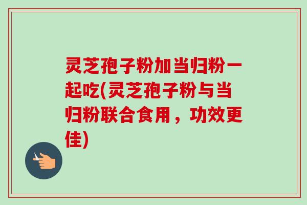 灵芝孢子粉加当归粉一起吃(灵芝孢子粉与当归粉联合食用，功效更佳)