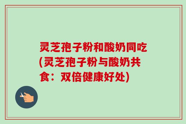 灵芝孢子粉和酸奶同吃(灵芝孢子粉与酸奶共食:双倍健康好处) 灵芝孢子粉和酸奶同吃(灵芝孢子粉与酸奶共食:双倍健康好处)