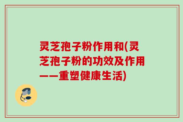 灵芝孢子粉作用和(灵芝孢子粉的功效及作用——重塑健康生活)