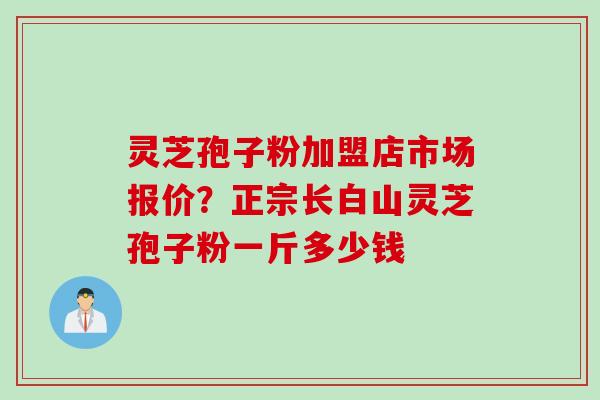 灵芝孢子粉加盟店市场报价？正宗长白山灵芝孢子粉一斤多少钱