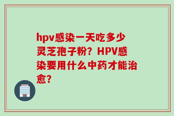 hpv感染一天吃多少灵芝孢子粉？HPV感染要用什么中药才能治愈？
