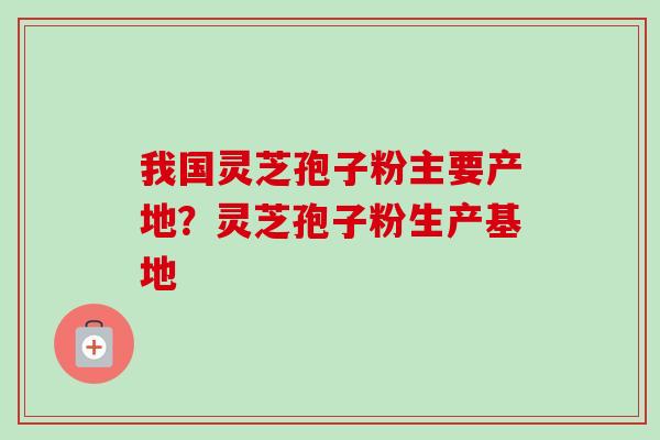 我国灵芝孢子粉主要产地?灵芝孢子粉生产基地 我国灵芝孢子粉主要产地?灵芝孢子粉生产基地
