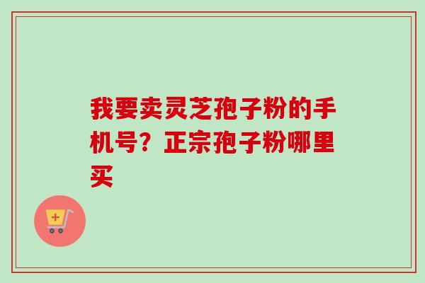 我要卖灵芝孢子粉的手机号？正宗孢子粉哪里买