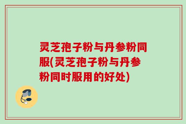灵芝孢子粉与丹参粉同服(灵芝孢子粉与丹参粉同时服用的好处)