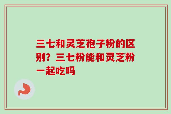 三七和灵芝孢子粉的区别？三七粉能和灵芝粉一起吃吗