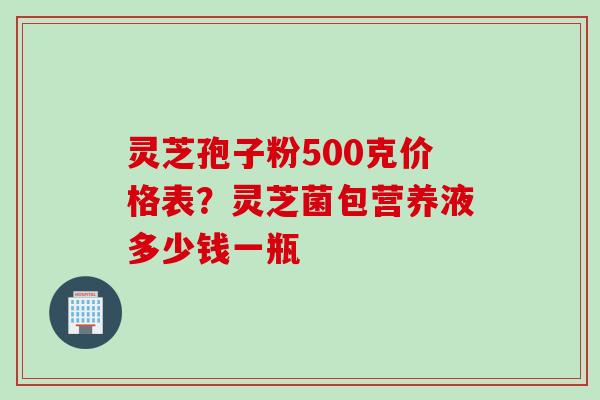 灵芝孢子粉500克价格表？灵芝菌包营养液多少钱一瓶