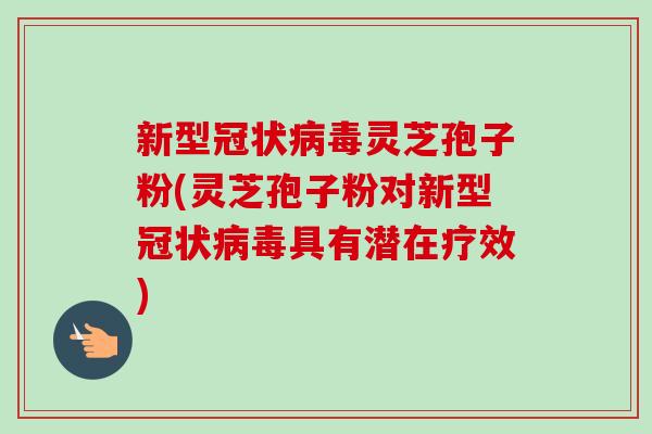 新型冠状病毒灵芝孢子粉(灵芝孢子粉对新型冠状病毒具有潜在疗效)