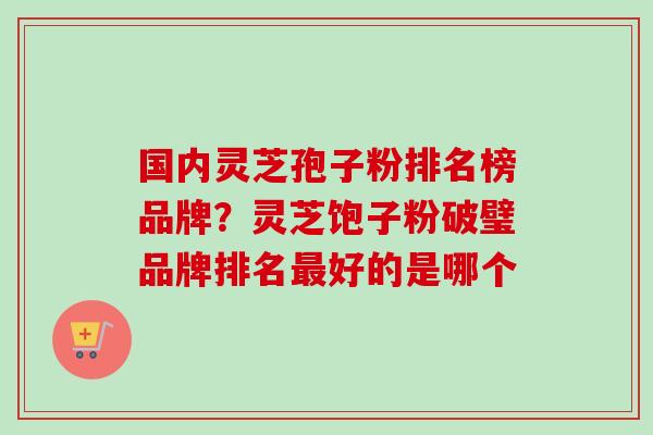 国内灵芝孢子粉排名榜品牌？灵芝饱子粉破璧品牌排名最好的是哪个