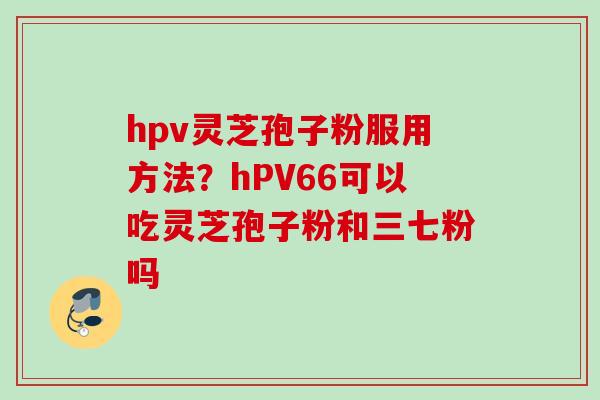 hpv灵芝孢子粉服用方法？hPV66可以吃灵芝孢子粉和三七粉吗