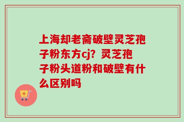 上海却老斋破壁灵芝孢子粉东方cj？灵芝孢子粉头道粉和破壁有什么区别吗