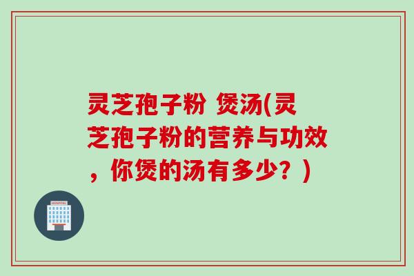 灵芝孢子粉 煲汤(灵芝孢子粉的营养与功效，你煲的汤有多少？)