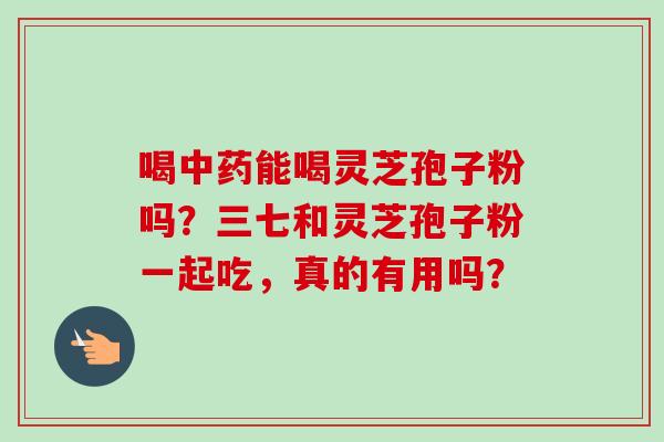 喝中药能喝灵芝孢子粉吗？三七和灵芝孢子粉一起吃，真的有用吗？