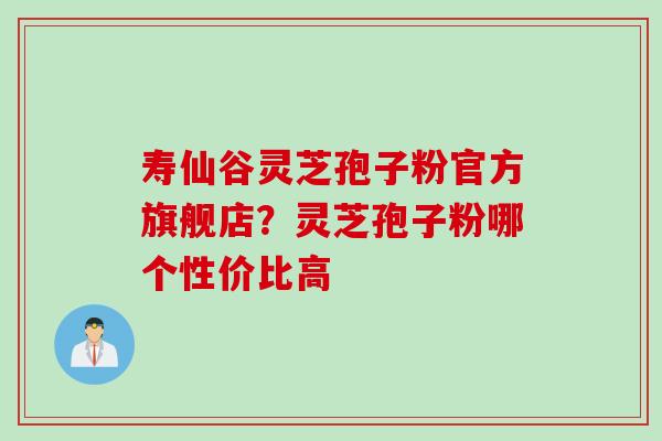 寿仙谷灵芝孢子粉官方旗舰店？灵芝孢子粉哪个性价比高