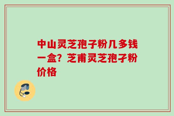 中山灵芝孢子粉几多钱一盒？芝甫灵芝孢孑粉价格