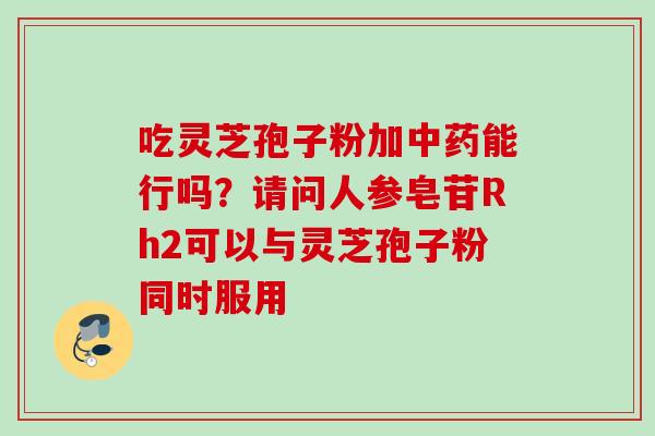 吃灵芝孢子粉加能行吗?请问人参皂苷Rh2可以与灵芝孢子粉同时服用 吃灵芝孢子粉加能行吗?请问人参皂苷Rh2可以与灵芝孢子粉同时服用