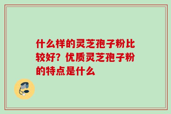 什么样的灵芝孢子粉比较好？优质灵芝孢子粉的特点是什么