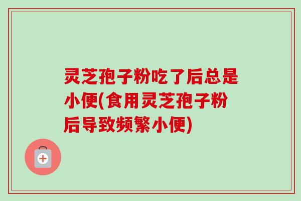 灵芝孢子粉吃了后总是小便(食用灵芝孢子粉后导致频繁小便)