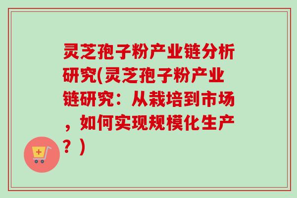 灵芝孢子粉产业链分析研究(灵芝孢子粉产业链研究：从栽培到市场，如何实现规模化生产？)