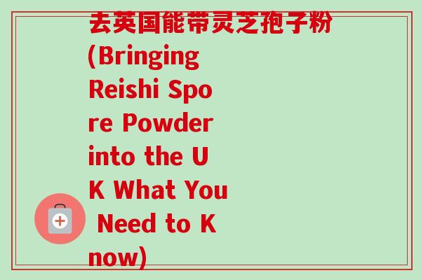 去英国能带灵芝孢子粉(Bringing Reishi Spore Powder into the UK What You Need to Know) 去英国能带灵芝孢子粉(Bringing Reishi Spore Powder into the UK What You Need to Know)
