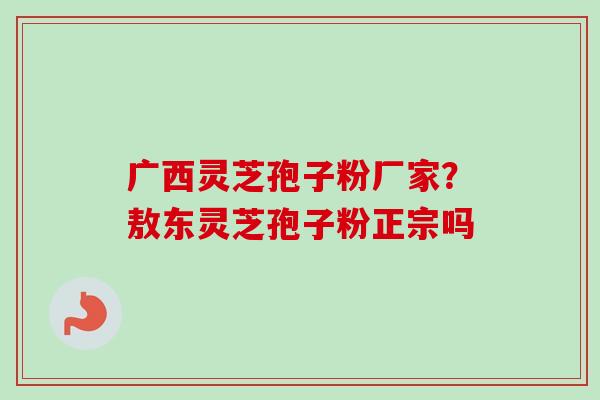 广西灵芝孢子粉厂家？敖东灵芝孢子粉正宗吗