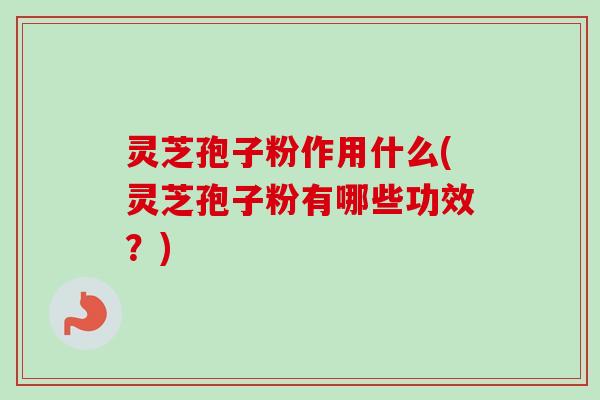 灵芝孢子粉作用什么(灵芝孢子粉有哪些功效？)