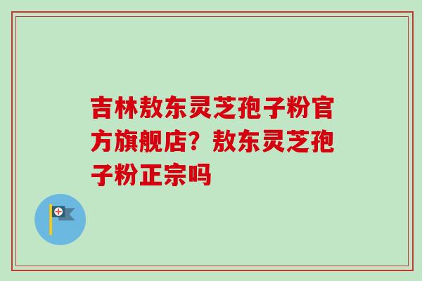 吉林敖东灵芝孢子粉官方旗舰店？敖东灵芝孢子粉正宗吗