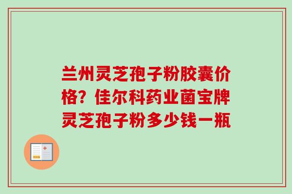 兰州灵芝孢子粉胶囊价格？佳尔科药业菌宝牌灵芝孢子粉多少钱一瓶