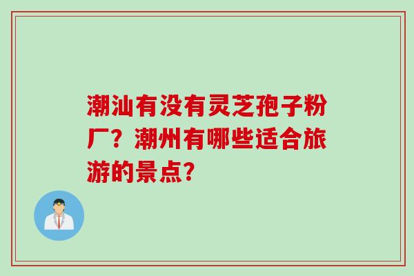 潮汕有没有灵芝孢子粉厂？潮州有哪些适合旅游的景点？