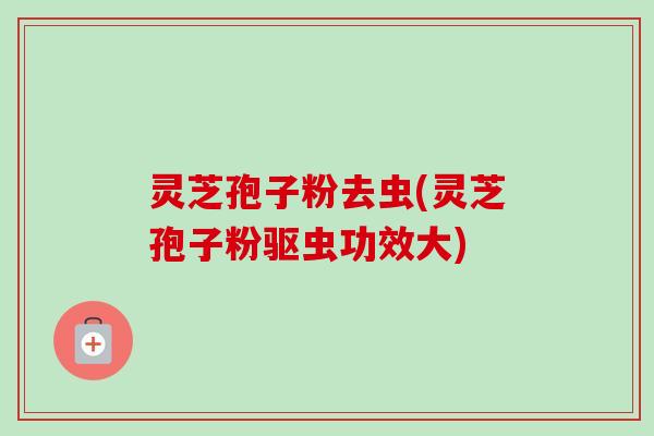 灵芝孢子粉去虫(灵芝孢子粉驱虫功效大)