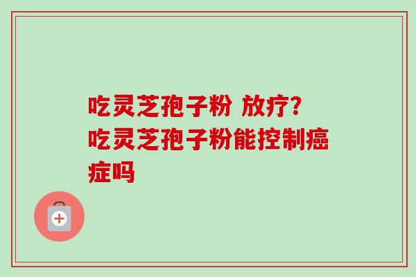 吃灵芝孢子粉 放疗？吃灵芝孢子粉能控制癌症吗